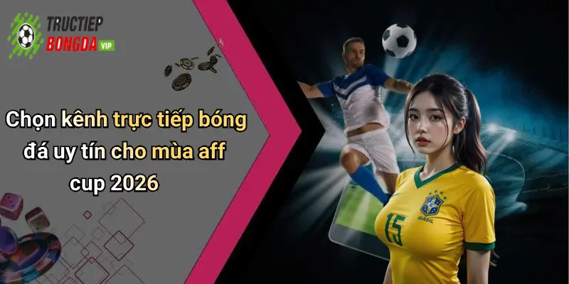 Chọn kênh trực tiếp bóng đá uy tín cho mùa aff cup 2026