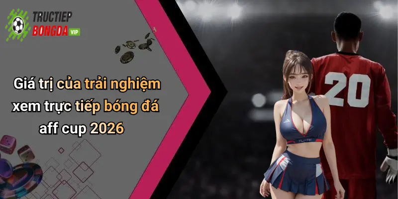 Giá trị của trải nghiệm xem trực tiếp bóng đá aff cup 2026