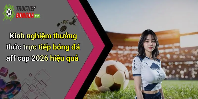 Kinh nghiệm thưởng thức trực tiếp bóng đá aff cup 2026 hiệu quả