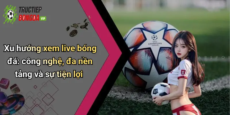 Xu hướng xem live bóng đá: công nghệ, đa nền tảng và sự tiện lợi